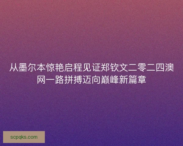 从墨尔本惊艳启程见证郑钦文二零二四澳网一路拼搏迈向巅峰新篇章