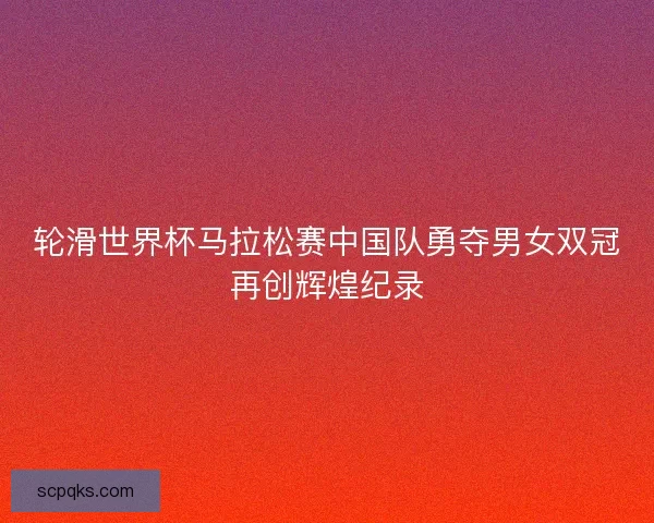 轮滑世界杯马拉松赛中国队勇夺男女双冠再创辉煌纪录