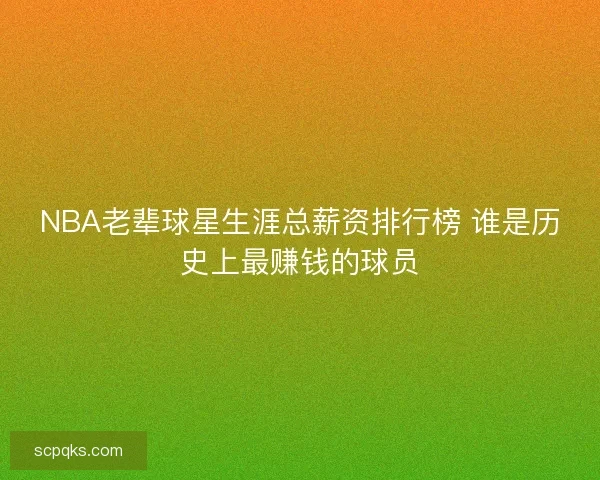 NBA老辈球星生涯总薪资排行榜 谁是历史上最赚钱的球员