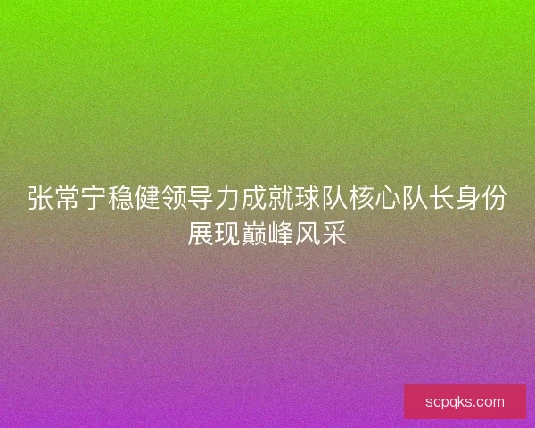 张常宁稳健领导力成就球队核心队长身份展现巅峰风采