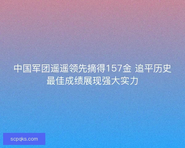 中国军团遥遥领先摘得157金 追平历史最佳成绩展现强大实力