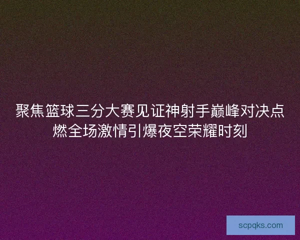 聚焦篮球三分大赛见证神射手巅峰对决点燃全场激情引爆夜空荣耀时刻