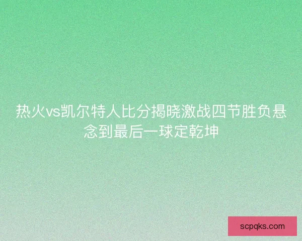 热火vs凯尔特人比分揭晓激战四节胜负悬念到最后一球定乾坤