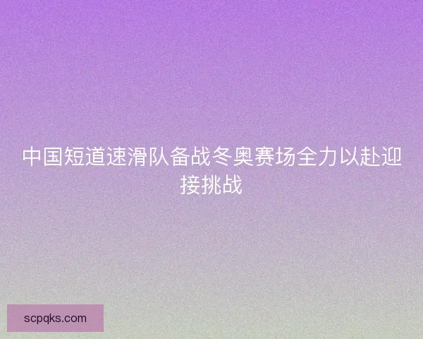 中国短道速滑队备战冬奥赛场全力以赴迎接挑战